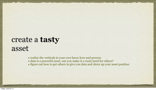create a tasty
               asset
                      • realize the verticals in your own know how and process
                      • data is a powerful asset, can you make it a want/need for others?
                      • figure out how to get others to give you data and shore up your asset position




Friday, June 29, 12
 