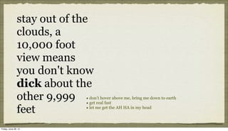stay out of the
               clouds, a
               10,000 foot
               view means
               you don't know
               dick about the
               other 9,999 •• don’t hover above me, bring me down to earth
                              get real fast

               feet           •
                              let me get the AH HA in my head



Friday, June 29, 12
 