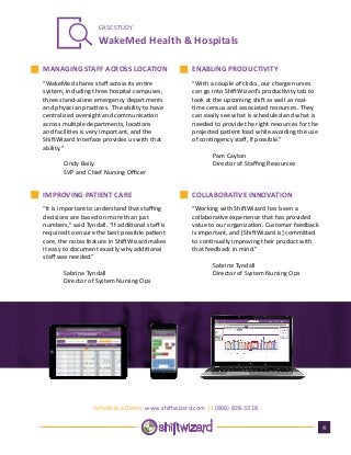 WakeMed Health & Hospitals
CASE STUDY
“WakeMed shares staff across its entire
system, including three hospital campuses,
three stand-alone emergency departments
and physician practices. The ability to have
centralized oversight and communication
across multiple departments, locations
and facilities is very important, and the
ShiftWizard interface provides us with that
ability.”
	 Cindy Boily
	 SVP and Chief Nursing Officer
“With a couple of clicks, our charge nurses
can go into ShiftWizard’s productivity tab to
look at the upcoming shift as well as real-
time census and associated resources. They
can easily see what is scheduled and what is
needed to provide the right resources for the
projected patient load while avoiding the use
of contingency staff, if possible.”
	 Pam Cayton
	 Director of Staffing Resources
4
MANAGING STAFF ACROSS LOCATION ENABLING PRODUCTIVITY
Schedule a Demo: www.shiftwizard.com || (866) 828-3318
“It is important to understand that staffing
decisions are based on more than just
numbers,” said Tyndall. “If additional staff is
required to ensure the best possible patient
care, the notes feature in ShiftWizard makes
it easy to document exactly why additional
staff was needed.”
	 Sabrina Tyndall
	 Director of System Nursing Ops
IMPROVING PATIENT CARE COLLABORATIVE INNOVATION
“Working with ShiftWizard has been a
collaborative experience that has provided
value to our organization. Customer feedback
is important, and [ShiftWizard is] committed
to continually improving their product with
that feedback in mind.”
	 Sabrina Tyndall
	 Director of System Nursing Ops
 