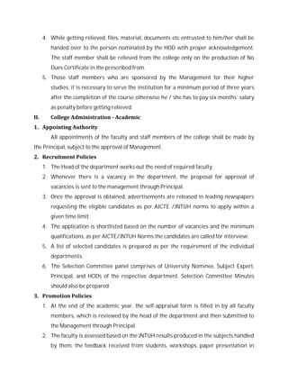 4. While getting relieved, files, material, documents etc entrusted to him/her shall be
handed over to the person nominated by the HOD with proper acknowledgement.
The staff member shall be relieved from the college only on the production of No
Dues Certificate in the prescribed from.
5. Those staff members who are sponsored by the Management for their higher
studies, it is necessary to serve the institution for a minimum period of three years
after the completion of the course otherwise he / she has to pay six months’ salary
as penalty before getting relieved.
II. College Administration - Academic
1. Appointing Authority
All appointments of the faculty and staff members of the college shall be made by
the Principal, subject to the approval of Management.
2. Recruitment Policies
1. The Head of the department works out the need of required faculty.
2. Whenever there is a vacancy in the department, the proposal for approval of
vacancies is sent to the management through Principal.
3. Once the approval is obtained, advertisements are released in leading newspapers
requesting the eligible candidates as per AICTE /JNTUH norms to apply within a
given time limit.
4. The application is shortlisted based on the number of vacancies and the minimum
qualifications, as per AICTE/JNTUH Norms the candidates are called for interview.
5. A list of selected candidates is prepared as per the requirement of the individual
departments.
6. The Selection Committee panel comprises of University Nominee, Subject Expert,
Principal, and HODs of the respective department. Selection Committee Minutes
should also be prepared.
3. Promotion Policies
1. At the end of the academic year, the self-appraisal form is filled in by all faculty
members, which is reviewed by the head of the department and then submitted to
the Management through Principal.
2. The faculty is assessed based on the JNTUH results produced in the subjects handled
by them, the feedback received from students, workshops, paper presentation in
 