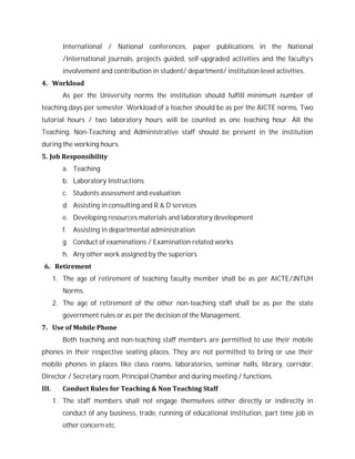 International / National conferences, paper publications in the National
/International journals, projects guided, self-upgraded activities and the faculty’s
involvement and contribution in student/ department/ institution level activities.
4. Workload
As per the University norms the institution should fulfill minimum number of
teaching days per semester. Workload of a teacher should be as per the AICTE norms. Two
tutorial hours / two laboratory hours will be counted as one teaching hour. All the
Teaching, Non-Teaching and Administrative staff should be present in the institution
during the working hours.
5. Job Responsibility
a. Teaching
b. Laboratory Instructions
c. Students assessment and evaluation
d. Assisting in consulting and R & D services
e. Developing resources materials and laboratory development
f. Assisting in departmental administration
g. Conduct of examinations / Examination related works
h. Any other work assigned by the superiors
6. Retirement
1. The age of retirement of teaching faculty member shall be as per AICTE/JNTUH
Norms.
2. The age of retirement of the other non-teaching staff shall be as per the state
government rules or as per the decision of the Management.
7. Use of Mobile Phone
Both teaching and non-teaching staff members are permitted to use their mobile
phones in their respective seating places. They are not permitted to bring or use their
mobile phones in places like class rooms, laboratories, seminar halls, library, corridor,
Director / Secretary room, Principal Chamber and during meeting / functions.
III. Conduct Rules for Teaching & Non Teaching Staff
1. The staff members shall not engage themselves either directly or indirectly in
conduct of any business, trade, running of educational institution, part time job in
other concern etc.
 
