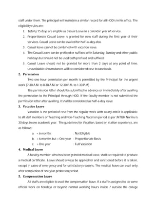 staff under them. The principal will maintain a similar record for all HOD’s in his office. The
eligibility rules are:
1. Totally 15 days are eligible as Casual Leave in a calendar year of service.
2. Proportionate Casual Leave is granted for new staff during the first year of their
services. Casual Leave can be availed for half–a–day also.
3. Casual leave cannot be combined with vacation leave.
4. The Casual Leave can be prefixed or suffixed with Saturday, Sunday and other public
holidays but should not be used both prefixed and suffixed.
5. Casual Leave should not be granted for more than 2 days at any point of time.
Unavoidable circumstances will be considered case to case basis.
2. Permission
Two one hour permission per month is permitted by the Principal for the urgent
work (7.30 A.M. to 8.30 A.M. or 12.30 P.M. to 1.30 P.M).
The permission letter should be submitted in advance or immediately after availing
the permission to the Principal through HOD. If the faculty member is not submitted the
permission letter after availing, it shall be considered as half-a-day leave.
3. Vacation Leave
Vacation is the period of rest from the regular work with salary and it is applicable
to all staff members of Teaching and Non-Teaching. Vacation period as per JNTUH Norms is
30 days in one academic year. The guidelines for Vacation, based on station experience, are
as follows:
a. < 6 months : Not Eligible
b. > 6 months but < One year : Proportionate Basis
c. > One year : Full Vacation
4. Medical Leave
A faculty member, who has been granted medical leave, shall be required to produce
a medical certificate. Leave should always be applied for and sanctioned before it is taken,
except in cases of emergency and for satisfactory reasons. The medical leave can avail only
after completion of one year probation period.
5. Compensation Leave
All staffs are eligible to avail the compensation leave. If a staff is assigned to do some
official work on holidays or beyond normal working hours inside / outside the college
 