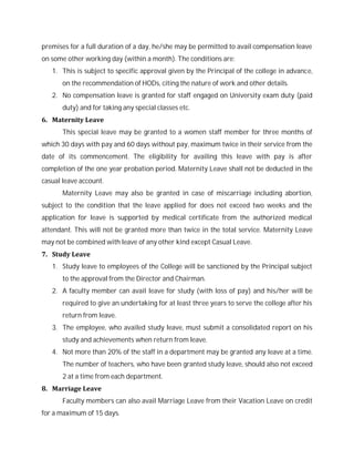 premises for a full duration of a day, he/she may be permitted to avail compensation leave
on some other working day (within a month). The conditions are:
1. This is subject to specific approval given by the Principal of the college in advance,
on the recommendation of HODs, citing the nature of work and other details.
2. No compensation leave is granted for staff engaged on University exam duty (paid
duty) and for taking any special classes etc.
6. Maternity Leave
This special leave may be granted to a women staff member for three months of
which 30 days with pay and 60 days without pay, maximum twice in their service from the
date of its commencement. The eligibility for availing this leave with pay is after
completion of the one year probation period. Maternity Leave shall not be deducted in the
casual leave account.
Maternity Leave may also be granted in case of miscarriage including abortion,
subject to the condition that the leave applied for does not exceed two weeks and the
application for leave is supported by medical certificate from the authorized medical
attendant. This will not be granted more than twice in the total service. Maternity Leave
may not be combined with leave of any other kind except Casual Leave.
7. Study Leave
1. Study leave to employees of the College will be sanctioned by the Principal subject
to the approval from the Director and Chairman.
2. A faculty member can avail leave for study (with loss of pay) and his/her will be
required to give an undertaking for at least three years to serve the college after his
return from leave.
3. The employee, who availed study leave, must submit a consolidated report on his
study and achievements when return from leave.
4. Not more than 20% of the staff in a department may be granted any leave at a time.
The number of teachers, who have been granted study leave, should also not exceed
2 at a time from each department.
8. Marriage Leave
Faculty members can also avail Marriage Leave from their Vacation Leave on credit
for a maximum of 15 days.
 