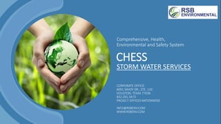 Comprehensive, Health,
Environmental and Safety System
STORM WATER SERVICES
CORPORATE OFFICE:
6001 SAVOY DR., STE. 110
HOUSTON, TEXAS 77036
832.291.3473
PROJECT OFFICES NATIONWIDE
INFO@RSBENV.COM
WWW.RSBENV.COM
CHESS
 
