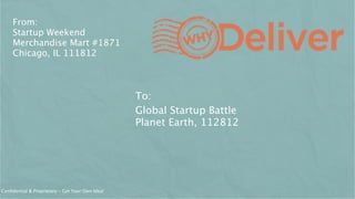 From:
     Startup Weekend
     Merchandise Mart #1871
     Chicago, IL 111812



                                                 To:
                                                 Global Startup Battle
                                                 Planet Earth, 112812




Conﬁdential & Proprietary - Get Your Own Idea!
 