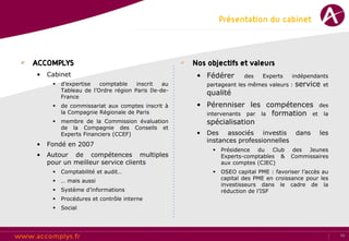 Présentation du cabinet



ACCOMPLYS                                          Nos objectifs et valeurs
•   Cabinet                                         • Fédérer         des    Experts   indépendants
        d’expertise   comptable    inscrit   au        partageant les mêmes valeurs :   service   et
         Tableau de l’Ordre région Paris Ile-de-
                                                        qualité
         France
        de commissariat aux comptes inscrit à      • Pérenniser les compétences des
         la Compagnie Régionale de Paris              intervenants par la formation et la
        membre de la Commission évaluation           spécialisation
         de la Compagnie des Conseils et
         Experts Financiers (CCEF)                  •   Des associés investis            dans    les
                                                        instances professionnelles
•   Fondé en 2007
                                                             Présidence du Club       des Jeunes
•   Autour de compétences multiples                           Experts-comptables &     Commissaires
    pour un meilleur service clients                          aux comptes (CJEC)
        Comptabilité et audit…                              OSEO capital PME : favoriser l’accès au
        … mais aussi                                         capital des PME en croissance pour les
                                                              investisseurs dans le cadre de la
        Système d’informations                               réduction de l’ISF
        Procédures et contrôle interne
        Social




                                                                                                        10
 