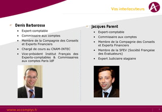 Vos interlocuteurs


Denis Barbarossa                            Jacques Parent
 •   Expert-comptable                       •   Expert-comptable
 •   Commissaire aux comptes                •   Commissaire aux comptes
 •   Membre de la Compagnie des Conseils    •   Membre de la Compagnie des Conseils
     et Experts Financiers                      et Experts Financiers
 •   Chargé de cours au CNAM-INTEC          •   Membre de la SFEV (Société Française
 •   Vice-président Institut Français des       des Evaluateurs)
     Experts-comptables & Commissaires      •   Expert Judiciaire stagiaire
     aux comptes Paris IdF




                                                                                       11
 