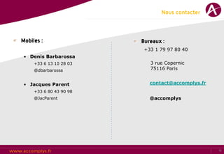 Nous contacter



Mobiles :                Bureaux :
                          +33 1 79 97 80 40
 • Denis Barbarossa
     +33 6 13 10 28 03      3 rue Copernic
     @dbarbarossa           75116 Paris


 • Jacques Parent           contact@accomplys.fr
     +33 6 80 43 90 98
     @JacParent             @accomplys




                                                   12
 