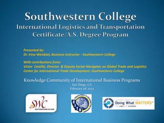 Presented by:
Dr. Irina Weisblat, Business Instructor - Southwestern College
With contributions from:
Victor Castillo, Director & Deputy Sector Navigator on Global Trade and Logistics
Center for International Trade Development -Southwestern College

Knowledge Community of International Business Programs
San Diego, CA
February 28, 2014

 