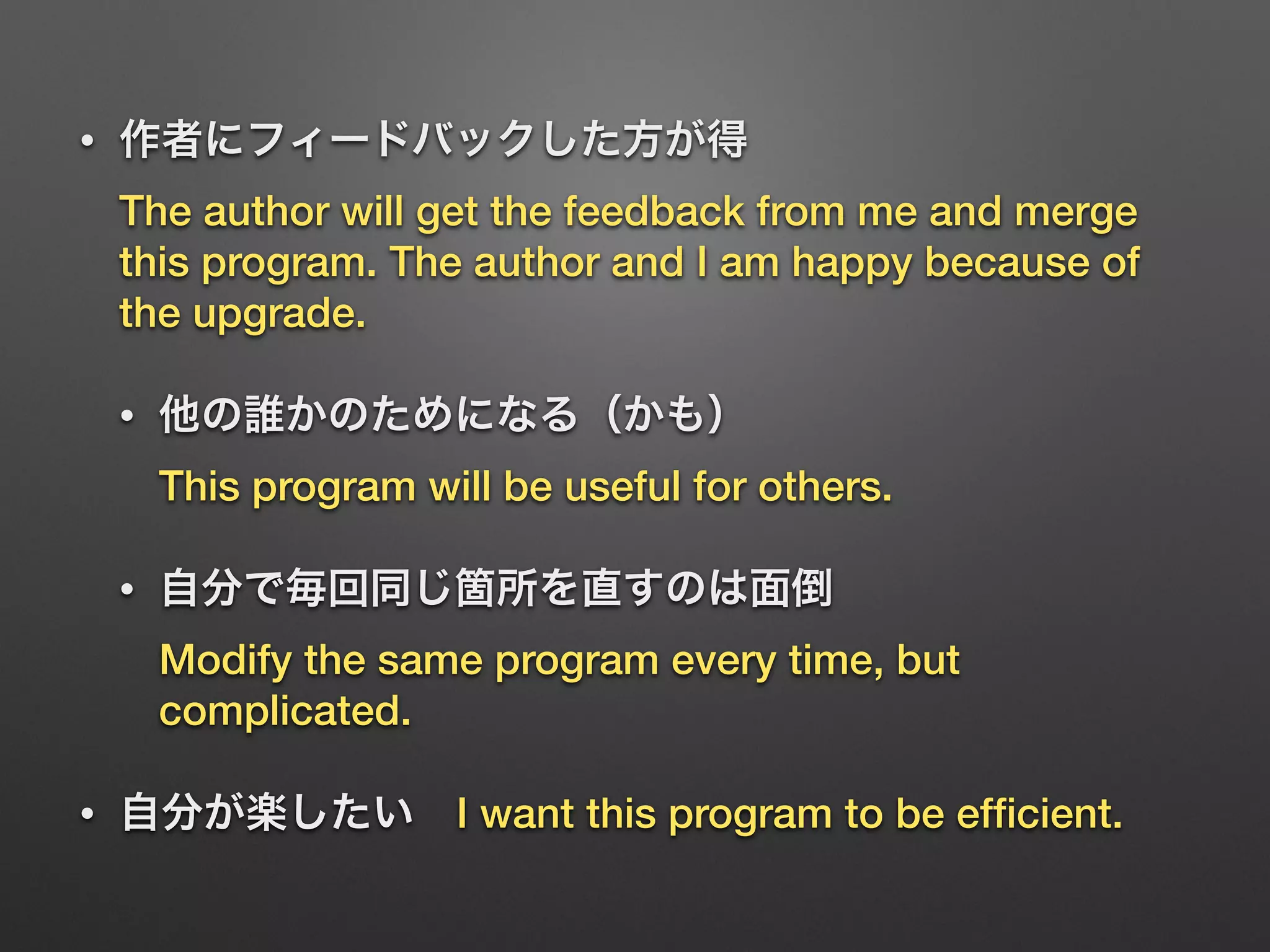 • 作者にフィードバックした方が得 
The author will get the feedback from me and merge
this program. The author and I am happy because of
the upgrade.
• 他の誰かのためになる（かも） 
This program will be useful for others.
• 自分で毎回同じ箇所を直すのは面倒 
Modify the same program every time, but
complicated.
• 自分が楽したい I want this program to be efﬁcient.
 