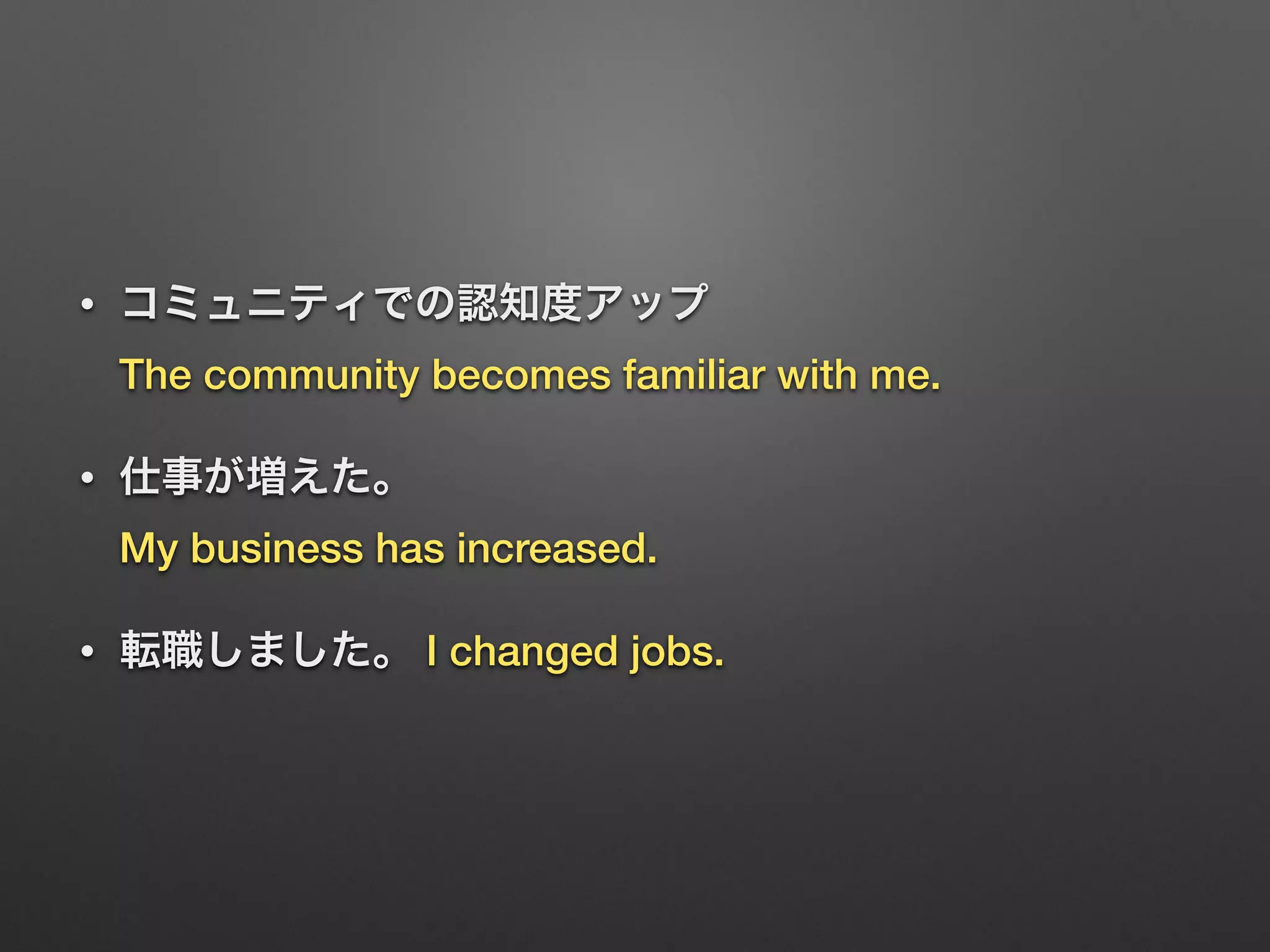 • コミュニティでの認知度アップ 
The community becomes familiar with me.
• 仕事が増えた。 
My business has increased.
• 転職しました。 I changed jobs.
 
