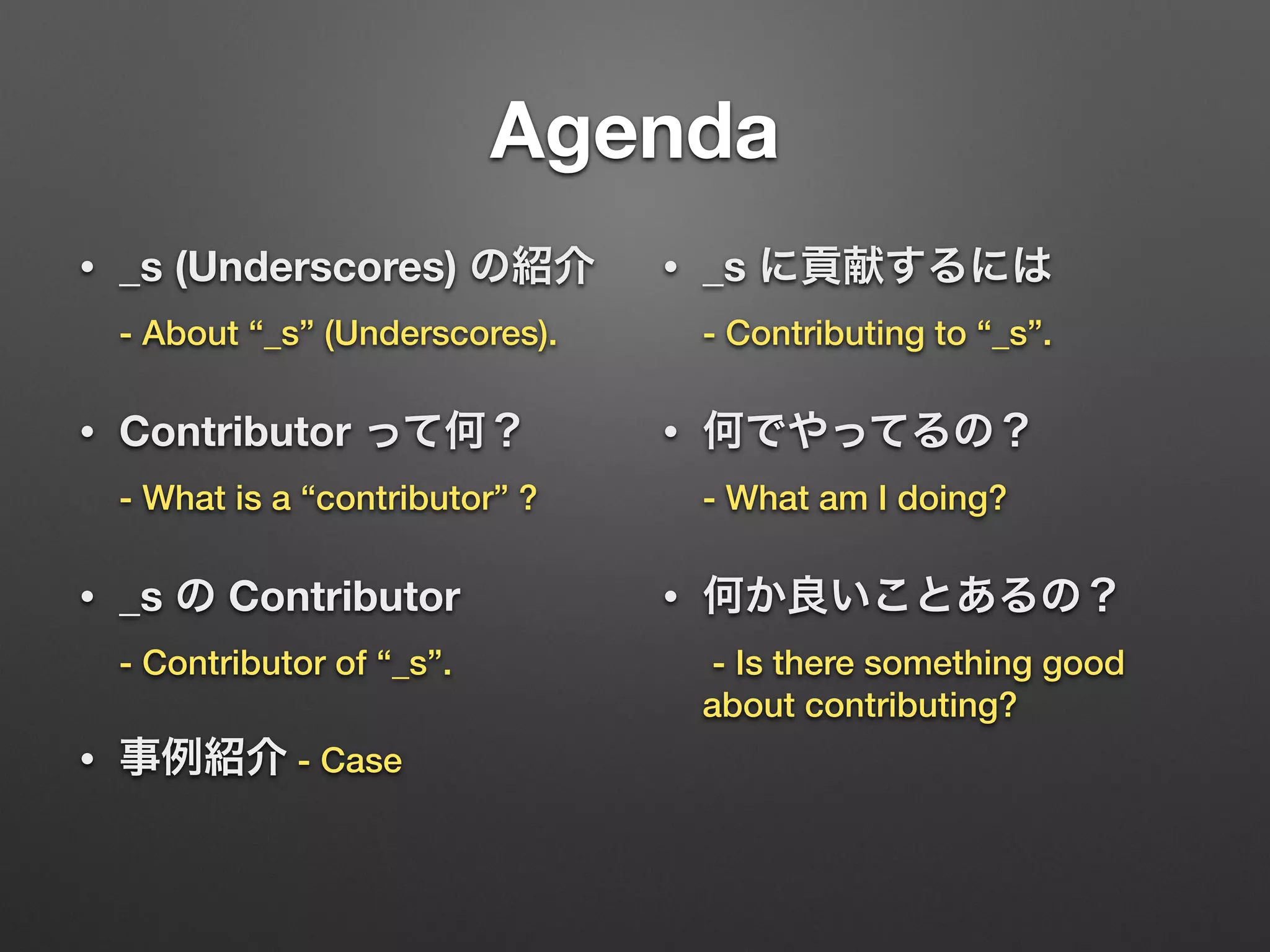 Agenda
• _s (Underscores) の紹介 
- About “_s” (Underscores).
• Contributor って何？ 
- What is a “contributor” ?
• _s の Contributor 
- Contributor of “_s”.
• 事例紹介 - Case
• _s に貢献するには 
- Contributing to “_s”.
• 何でやってるの？ 
- What am I doing?
• 何か良いことあるの？ 
- Is there something good
about contributing?
 
