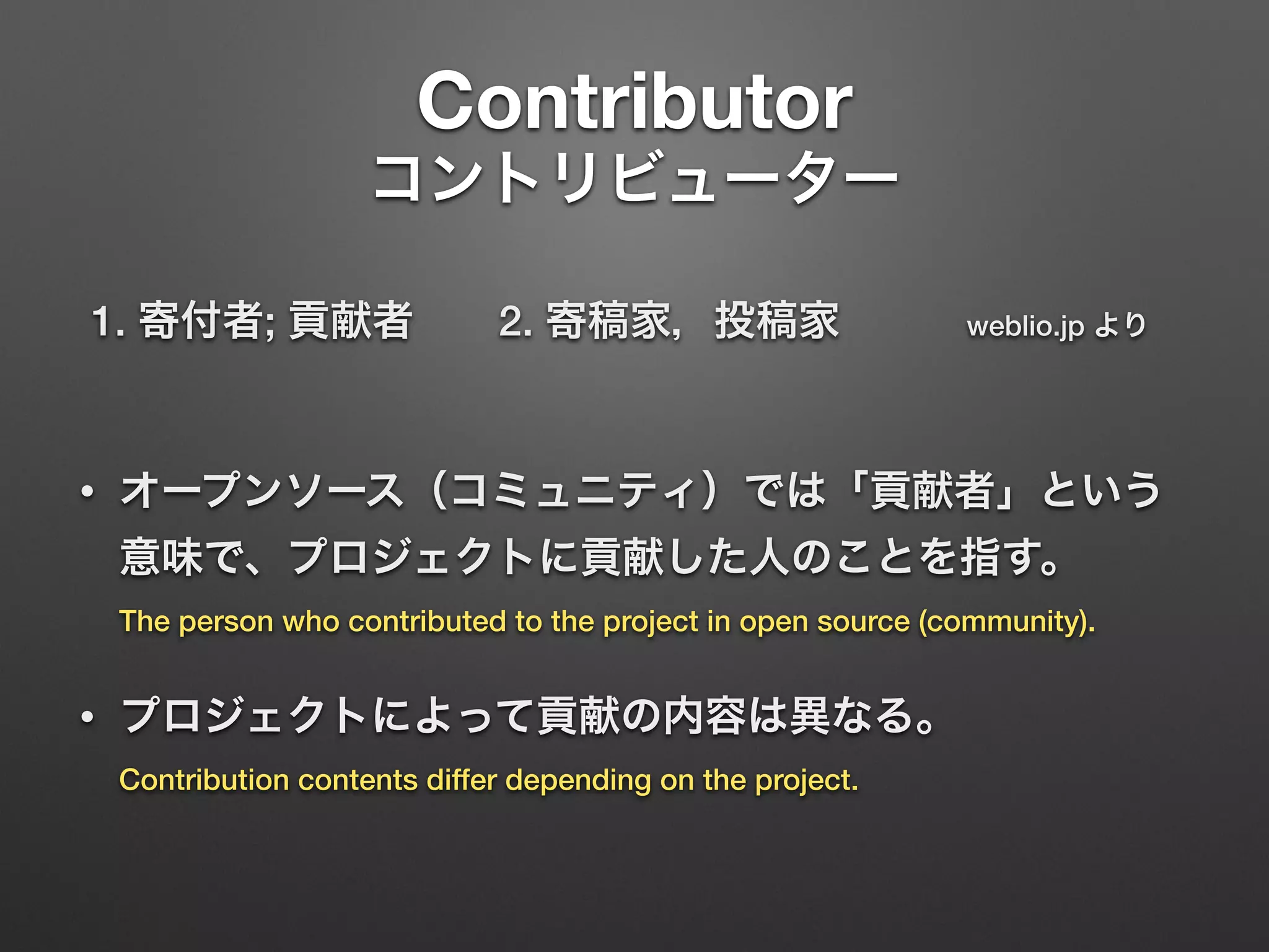 Contributor 
コントリビューター
1. 寄付者; 貢献者  2. 寄稿家，投稿家   weblio.jp より 
• オープンソース（コミュニティ）では「貢献者」という
意味で、プロジェクトに貢献した人のことを指す。 
The person who contributed to the project in open source (community).
• プロジェクトによって貢献の内容は異なる。 
Contribution contents differ depending on the project.
 