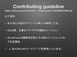 Contributing guideline 
https://github.com/Automattic/_s/blob/master/CONTRIBUTING.md
以下要約
• 先に同じ内容のチケットが無いか検索してね
• IE9以降、主要なブラウザの最新2バージョン
• WordPressの最新安定版とその前2バージョンとの 
下位互換性
• `_s` はHTML5のマークアップを使用しています。
 