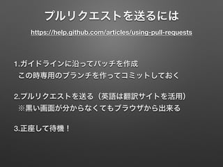 プルリクエストを送るには 
https://help.github.com/articles/using-pull-requests
1.ガイドラインに沿ってパッチを作成 
この時専用のブランチを作ってコミットしておく
2.プルリクエストを送る（英語は翻訳サイトを活用） 
※黒い画面が分からなくてもブラウザから出来る
3.正座して待機！
 