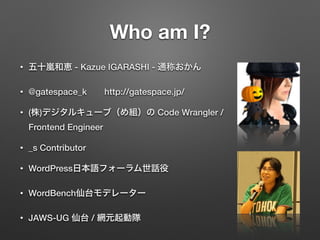 Who am I?
• 五十嵐和恵 - Kazue IGARASHI - 通称おかん
• @gatespace_k  http://gatespace.jp/
• (株)デジタルキューブ（め組）の Code Wrangler /
Frontend Engineer
• _s Contributor
• WordPress日本語フォーラム世話役
• WordBench仙台モデレーター
• JAWS-UG 仙台 / 網元起動隊
 