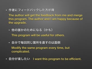 • 作者にフィードバックした方が得 
The author will get the feedback from me and merge
this program. The author and I am happy because of
the upgrade.
• 他の誰かのためになる（かも） 
This program will be useful for others.
• 自分で毎回同じ箇所を直すのは面倒 
Modify the same program every time, but
complicated.
• 自分が楽したい I want this program to be efﬁcient.
 