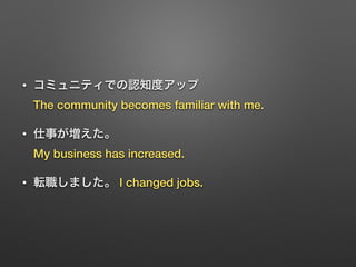 • コミュニティでの認知度アップ 
The community becomes familiar with me.
• 仕事が増えた。 
My business has increased.
• 転職しました。 I changed jobs.
 