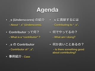 Agenda
• _s (Underscores) の紹介 
- About “_s” (Underscores).
• Contributor って何？ 
- What is a “contributor” ?
• _s の Contributor 
- Contributor of “_s”.
• 事例紹介 - Case
• _s に貢献するには 
- Contributing to “_s”.
• 何でやってるの？ 
- What am I doing?
• 何か良いことあるの？ 
- Is there something good
about contributing?
 