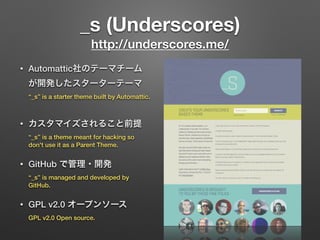 _s (Underscores) 
http://underscores.me/
• Automattic社のテーマチーム
が開発したスターターテーマ 
“_s” is a starter theme built by Automattic.
• カスタマイズされること前提 
“_s” is a theme meant for hacking so
don't use it as a Parent Theme.
• GitHub で管理・開発 
“_s” is managed and developed by
GitHub.
• GPL v2.0 オープンソース 
GPL v2.0 Open source.
 