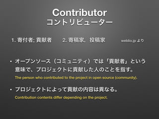 Contributor 
コントリビューター
1. 寄付者; 貢献者  2. 寄稿家，投稿家   weblio.jp より 
• オープンソース（コミュニティ）では「貢献者」という
意味で、プロジェクトに貢献した人のことを指す。 
The person who contributed to the project in open source (community).
• プロジェクトによって貢献の内容は異なる。 
Contribution contents differ depending on the project.
 