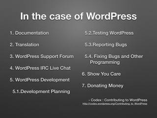 In the case of WordPress
1. Documentation
2. Translation
3. WordPress Support Forum
4. WordPress IRC Live Chat
5. WordPress Development
5.1.Development Planning
5.2.Testing WordPress
5.3.Reporting Bugs
5.4. Fixing Bugs and Other
Programming
6. Show You Care
7. Donating Money
 
- Codex : Contributing to WordPress 
http://codex.wordpress.org/Contributing_to_WordPress
 