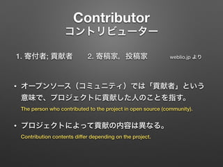 Contributor 
コントリビューター
1. 寄付者; 貢献者  2. 寄稿家，投稿家   weblio.jp より 
• オープンソース（コミュニティ）では「貢献者」という
意味で、プロジェクトに貢献した人のことを指す。 
The pe...