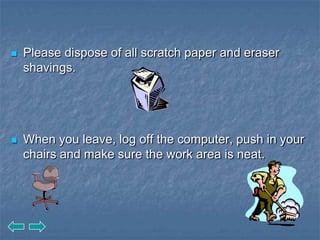    Please dispose of all scratch paper and eraser
    shavings.




   When you leave, log off the computer, push in your
    chairs and make sure the work area is neat.
 