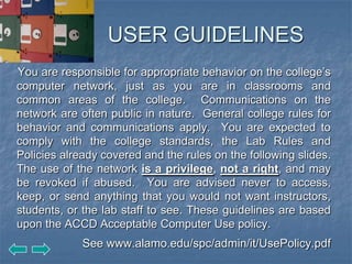 USER GUIDELINES
You are responsible for appropriate behavior on the college’s
computer network, just as you are in classrooms and
common areas of the college. Communications on the
network are often public in nature. General college rules for
behavior and communications apply. You are expected to
comply with the college standards, the Lab Rules and
Policies already covered and the rules on the following slides.
The use of the network is a privilege, not a right, and may
be revoked if abused. You are advised never to access,
keep, or send anything that you would not want instructors,
students, or the lab staff to see. These guidelines are based
upon the ACCD Acceptable Computer Use policy.
             See www.alamo.edu/spc/admin/it/UsePolicy.pdf
 