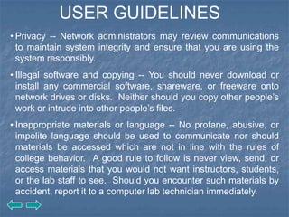 USER GUIDELINES
• Privacy -- Network administrators may review communications
  to maintain system integrity and ensure that you are using the
  system responsibly.
• Illegal software and copying -- You should never download or
  install any commercial software, shareware, or freeware onto
  network drives or disks. Neither should you copy other people’s
  work or intrude into other people’s files.
• Inappropriate materials or language -- No profane, abusive, or
  impolite language should be used to communicate nor should
  materials be accessed which are not in line with the rules of
  college behavior. A good rule to follow is never view, send, or
  access materials that you would not want instructors, students,
  or the lab staff to see. Should you encounter such materials by
  accident, report it to a computer lab technician immediately.
 