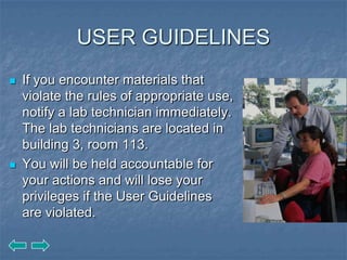 USER GUIDELINES
   If you encounter materials that
    violate the rules of appropriate use,
    notify a lab technician immediately.
    The lab technicians are located in
    building 3, room 113.
   You will be held accountable for
    your actions and will lose your
    privileges if the User Guidelines
    are violated.
 