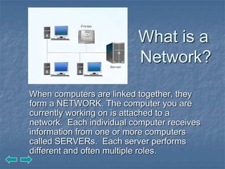 What is a
                          Network?

When computers are linked together, they
form a NETWORK. The computer you are
currently working on is attached to a
network. Each individual computer receives
information from one or more computers
called SERVERs. Each server performs
different and often multiple roles.
 