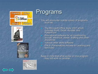 Programs
 You will encounter a wide variety of programs
    such as:

    The Microsoft Office Suite 2007 which
     includes Word, Excel, Access, and
     PowerPoint
    Educational software for air conditioning,
     aircraft, electrical, diesel, drafting and other
     disciplines
    Various other skills software
    PALS (Personalized Access to Learning and
     Services)


 Keep in mind that what works on one program
    may not work on another.
 