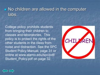    No children are allowed in the computer
    labs.

College policy prohibits students
from bringing their children to
classes and laboratories. This
policy is to protect the rights of the
other students in the class from
noise and distraction. See the SPC
Student Policy Manual, page 31 or
online at www.alamo.edu/spc/pdf/
Student_Policy.pdf on page 32.
 