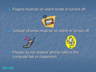    Pagers must be on silent mode or turned off.




   Cellular phones must be on silent or turned off.




   Please do not answer phone calls in the
    computer lab or classroom.
 