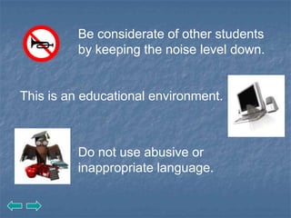 Be considerate of other students
          by keeping the noise level down.


This is an educational environment.



          Do not use abusive or
          inappropriate language.
 
