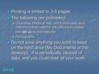    Printing is limited to 3-5 pages.
   The following are prohibited:
       Chat lines, Personal Ads, and E-mail used as a
        chat line unless used for educational purposes
        and set up by the instructor.
       Pornography.
   Do not save anything you want to keep
    on the hard drive [My Documents or the
    desktop]. It is periodically cleared of
    data, and you could lose all your work.
 