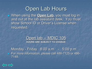Open Lab Hours
   When using the Open Lab, you must log in
    and out at the lab assistant desk. You must
    show School ID or Driver’s License when
    requested.


              Open lab -- MDIC 105
              HOURS ARE SUBJECT TO CHANGE


    Monday - Friday 8:00 a.m. - 5:00 p.m.
   For more information, please call 486-7125 or 486-
    7149.
 