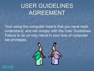 USER GUIDELINES
           AGREEMENT

Your using the computer means that you have read,
understand, and will comply with the User Guidelines.
Failure to do so may result in your loss of computer
lab privileges.
 