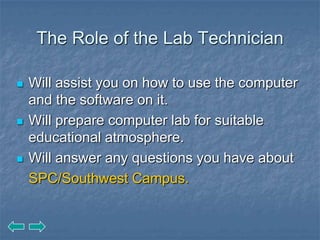 The Role of the Lab Technician

   Will assist you on how to use the computer
    and the software on it.
   Will prepare computer lab for suitable
    educational atmosphere.
   Will answer any questions you have about
    SPC/Southwest Campus.
 