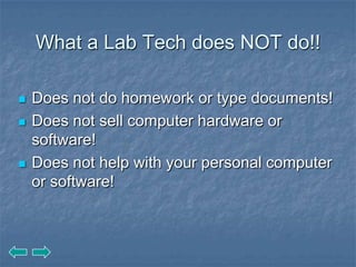 What a Lab Tech does NOT do!!

   Does not do homework or type documents!
   Does not sell computer hardware or
    software!
   Does not help with your personal computer
    or software!
 