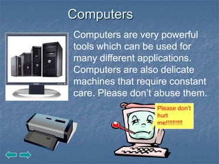 Computers
Computers are very powerful
tools which can be used for
many different applications.
Computers are also delicate
machines that require constant
care. Please don’t abuse them.
                  Please don’t
                  hurt
                  me!!!!!!!!!!
 