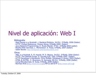Nivel de aplicación: Web I
                 Bibliografia:
                 - Web Design in a Nutshell, J. Niederst Robbins, 3rd Ed., O’Reilly, 2006 (Safari)
                 - HTTP: Pocket Reference, Clinton Wong, O’Reilly 2000 (Safari)
                 - Java Network Programming, E. Rusty Harold, 3ª Ed., O’Reilly 2004 (safari)
                 - Restful Web Services, L. Richardson, S. Ruby, O’Reilly, 2007 (Safari)
                 - Safari Books: http://proquest.safaribooksonline.com/
                 Otros:
                 - XML in a Nutshell, E. R. Harold, W. S. Means, 3rd Ed., O’Reilly, 2004 (Safari)
                 - HTTP: The Definite Guide, D. Gourley & B. Totty, O’Reilly 2002 (Safari)
                 - HTTP Developer’s Handbook, Chris Shiflett, Developer’s Library, 2003 (Safari)
                 - HTML & XHTML, C. Musciano, B. Kennedy, 6th Ed., O’Reilly, 2006 (Safari)
                 - Using Microformats, B. Suda, O’Reilly, 2006 (Safari)
                 - Normas W3C (http://www.w3.org) y RFCs del IETF (http://www.ietf.org)



Tuesday, October 27, 2009
 