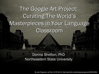 The Google Art Project:
    Curating The World’s
Masterpieces in Your Language
         Classroom


         Donna Shelton, PhD
     Northeastern State University


           By Joan Puigcerver, via Flickr, CC BY-SA 2.0, http://www.flickr.com/photos/joanpuigcerver/4395318834/
 