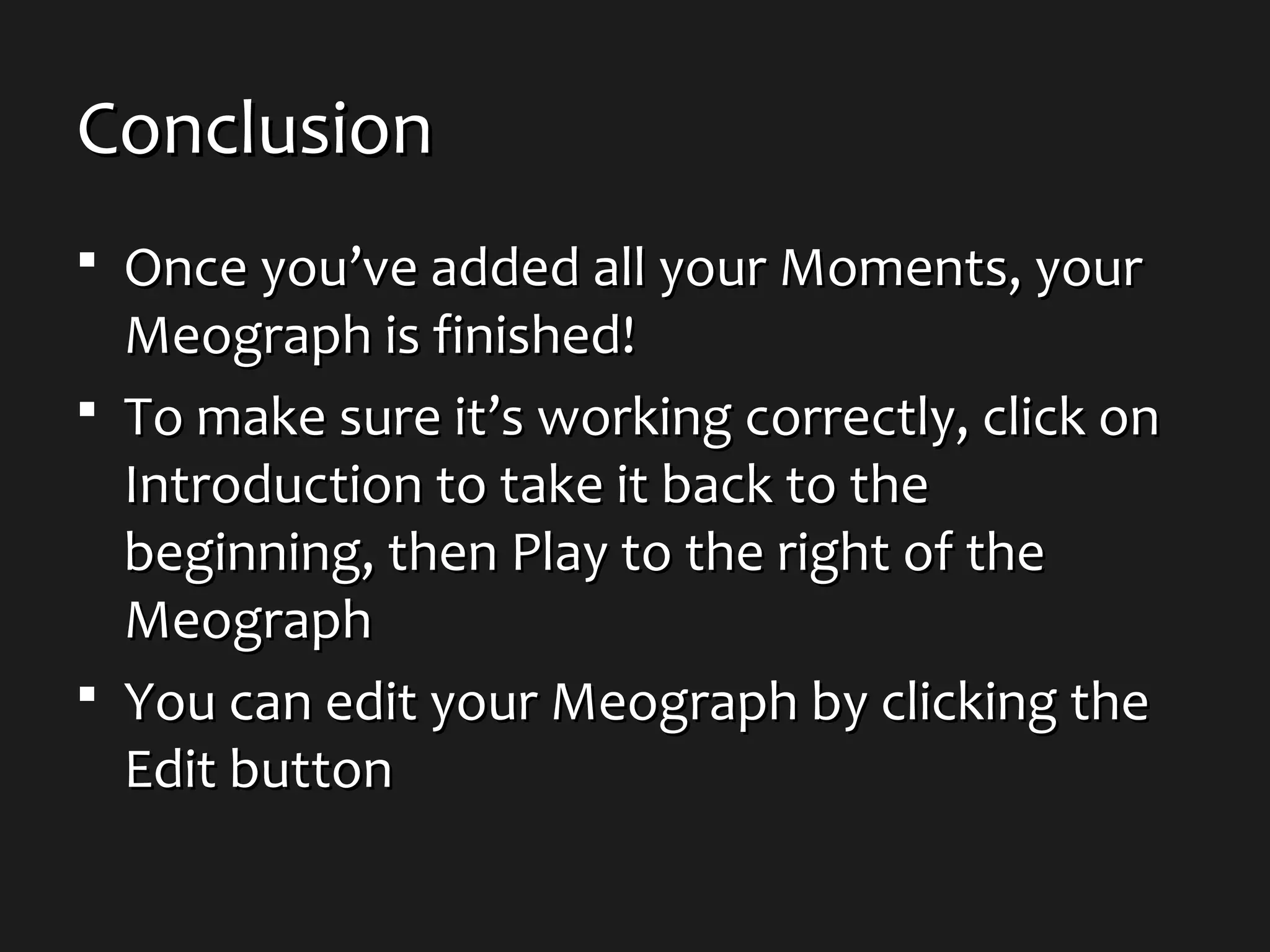 ConclusionConclusion
 Once you’ve added all your Moments, yourOnce you’ve added all your Moments, your
Meograph is finished!Meograph is finished!
 To make sure it’s working correctly, click onTo make sure it’s working correctly, click on
Introduction to take it back to theIntroduction to take it back to the
beginning, then Play to the right of thebeginning, then Play to the right of the
MeographMeograph
 You can edit your Meograph by clicking theYou can edit your Meograph by clicking the
Edit buttonEdit button
 
