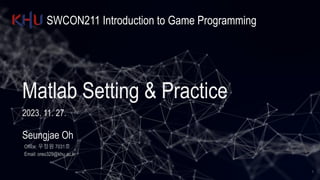 SWCON211 Introduction to Game Programming
Matlab Setting & Practice
2023. 11. 27.
Seungjae Oh
Office: 우정원 7031호
Email: oreo329@khu.ac.kr
1
 