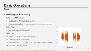 Basic Operations
12
Matlab
• Audio Signal Processing
Audio Load & Metadata:
>> audioFile="Recording.m4a";
>> [audioData,fs] = audioread("Recording.m4a");
Audio Play:
>> soundsc(audioData,fs)
Audio Plot:
>> audioDur=length(audioData)/fs;
>> t=(0:1/fs:audioDur);
>> t(end)=[]; %Delete the last time index
>> plot(t, audioData)
Reference: Audio Toolbox Documentation- MathWorks 한국. (n.d.). https://kr.mathworks.com/help/audio/index.html?s_tid=CRUX_lftnav
Time (s)
 