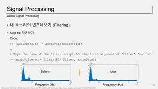 Signal Processing
20
Audio Signal Processing
• 내 목소리의 변조해보기 (Filtering)
• Step #4: 적용하기
Code:
>> [audioData,fs] = audioread(audioFile);
…
% Type the name of the filter script for the first argument of ‘filter’ function
>> audioFiltered = filter(FIR_Filter, audioData);
Reference: MATLAB. (2022b, April 28). How to Do FFT in MATLAB. YouTube. https://www.youtube.com/watch?v=XEbV7WfoOSE
Frequency (Hz)
Before
Frequency (Hz)
After
 