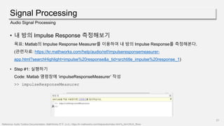 Signal Processing
21
Audio Signal Processing
• 내 방의 Impulse Response 측정해보기
목표: Matlab의 Impulse Response Measurer를 이용하여 내 방의 Impulse Response를 측정해본다.
(관련자료: https://kr.mathworks.com/help/audio/ref/impulseresponsemeasurer-
app.html?searchHighlight=impulse%20response&s_tid=srchtitle_impulse%20response_1)
• Step #1: 실행하기
Code: Matlab 명령창에 ‘impulseResponseMeasurer’ 작성
>> impulseResponseMeasurer
Reference: Audio Toolbox Documentation- MathWorks 한국. (n.d.). https://kr.mathworks.com/help/audio/index.html?s_tid=CRUX_lftnav
 