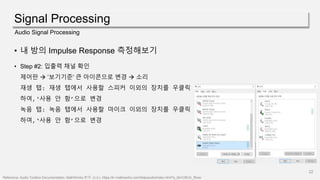 Signal Processing
22
Audio Signal Processing
• 내 방의 Impulse Response 측정해보기
• Step #2: 입출력 채널 확인
제어판  ’보기기준’ 큰 아이콘으로 변경  소리
재생 탭: 재생 탭에서 사용할 스피커 이외의 장치를 우클릭
하여,‘사용 안 함’으로 변경
녹음 탭: 녹음 탭에서 사용할 마이크 이외의 장치를 우클릭
하여,‘사용 안 함’으로 변경
Reference: Audio Toolbox Documentation- MathWorks 한국. (n.d.). https://kr.mathworks.com/help/audio/index.html?s_tid=CRUX_lftnav
 